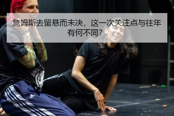 詹姆斯去留悬而未决，这一次关注点与往年有何不同？